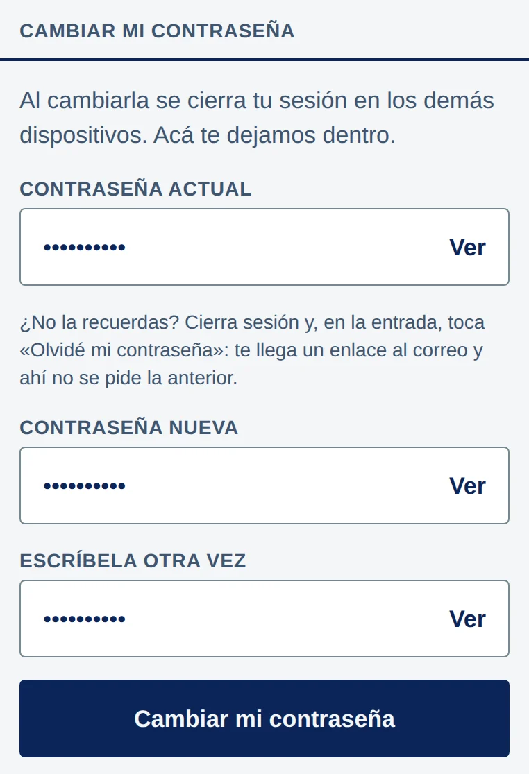 Cambiar mi contraseña: Al cambiarla se cierra tu sesión en los demás dispositivos. Acá te dejamos dentro. Campo Contraseña actual; debajo, ¿No la recuerdas? Cierra sesión y, en la entrada, toca «Olvidé mi contraseña»: te llega un enlace al correo y ahí no se pide la anterior. Campos Contraseña nueva y Escríbela otra vez. Cada campo con puntos y Ver a la derecha; abajo, el botón Cambiar mi contraseña.