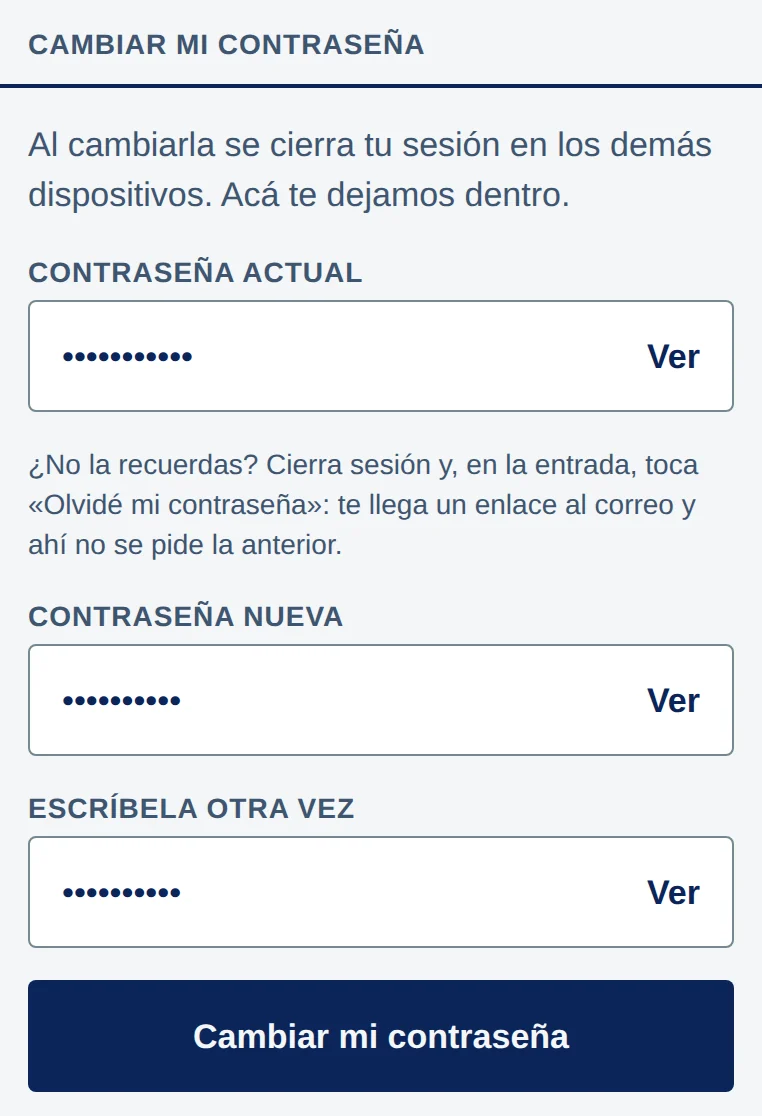 App, sección Cambiar mi contraseña: Al cambiarla se cierra tu sesión en los demás dispositivos. Acá te dejamos dentro. Campo Contraseña actual; debajo, ¿No la recuerdas? Cierra sesión y, en la entrada, toca «Olvidé mi contraseña»: te llega un enlace al correo y ahí no se pide la anterior. Campos Contraseña nueva y Escríbela otra vez, cada uno con puntos y Ver a la derecha, y el botón Cambiar mi contraseña.