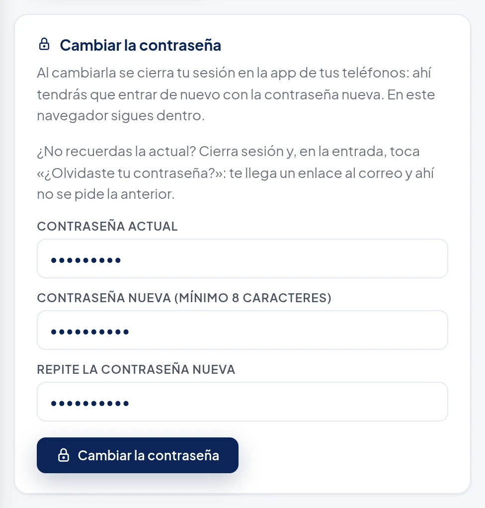 Recuadro Cambiar la contraseña: Al cambiarla se cierra tu sesión en la app de tus teléfonos: ahí tendrás que entrar de nuevo con la contraseña nueva. En este navegador sigues dentro. ¿No recuerdas la actual? Cierra sesión y, en la entrada, toca «¿Olvidaste tu contraseña?»: te llega un enlace al correo y ahí no se pide la anterior. Campos Contraseña actual, Contraseña nueva (mínimo 8 caracteres) y Repite la contraseña nueva, con puntitos, y el botón Cambiar la contraseña.